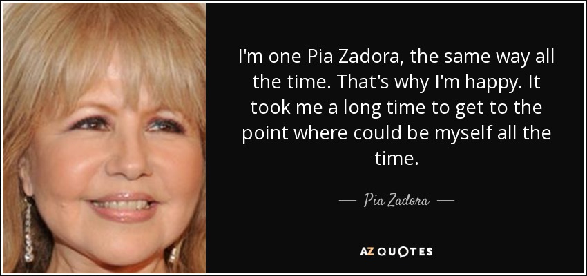 I'm one Pia Zadora, the same way all the time. That's why I'm happy. It took me a long time to get to the point where could be myself all the time. - Pia Zadora