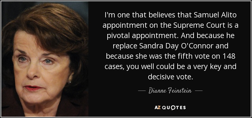 I'm one that believes that Samuel Alito appointment on the Supreme Court is a pivotal appointment. And because he replace Sandra Day O'Connor and because she was the fifth vote on 148 cases, you well could be a very key and decisive vote. - Dianne Feinstein