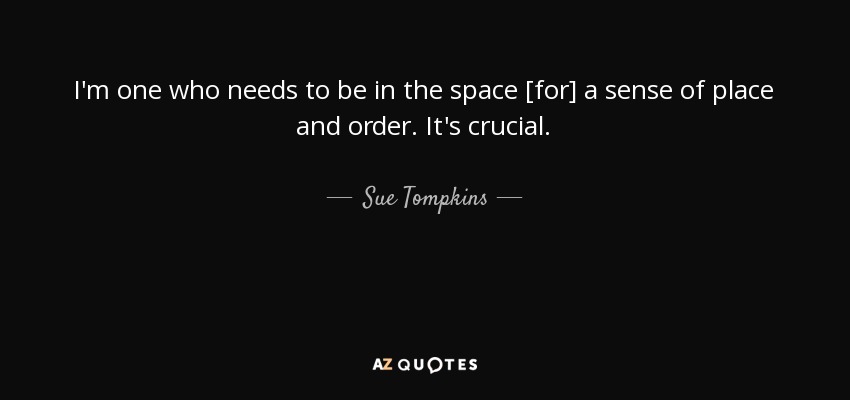 I'm one who needs to be in the space [for] a sense of place and order. It's crucial. - Sue Tompkins