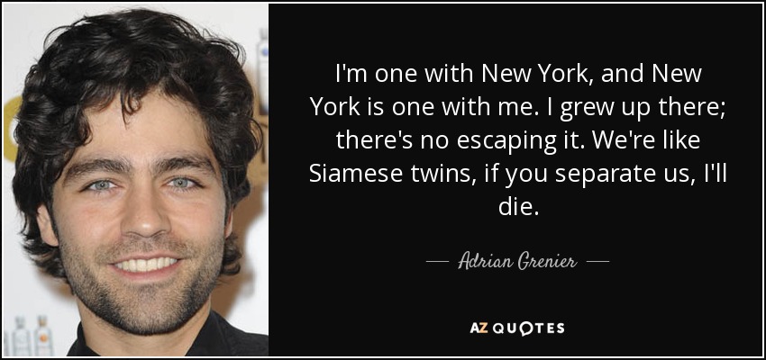 I'm one with New York, and New York is one with me. I grew up there; there's no escaping it. We're like Siamese twins, if you separate us, I'll die. - Adrian Grenier