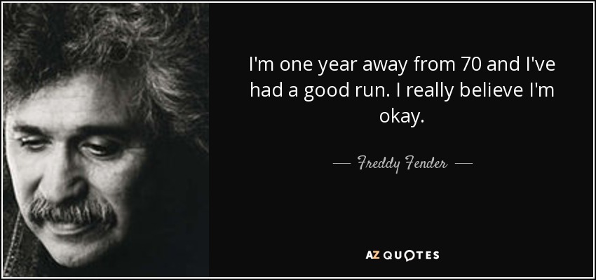 I'm one year away from 70 and I've had a good run. I really believe I'm okay. - Freddy Fender