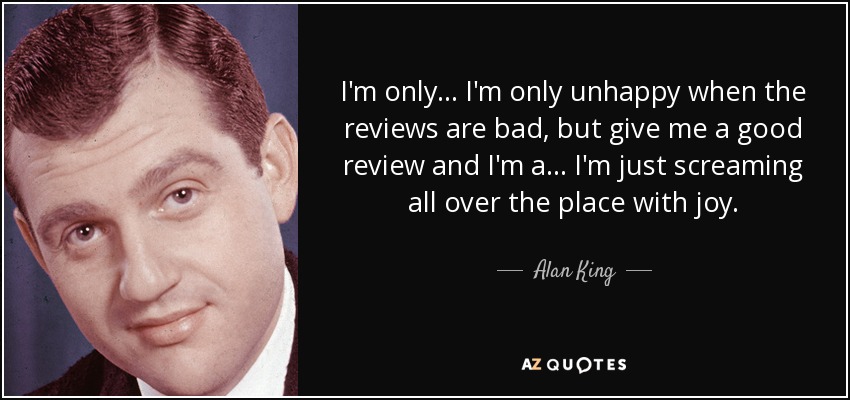 I'm only... I'm only unhappy when the reviews are bad, but give me a good review and I'm a... I'm just screaming all over the place with joy. - Alan King