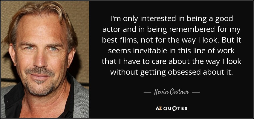 I'm only interested in being a good actor and in being remembered for my best films, not for the way I look. But it seems inevitable in this line of work that I have to care about the way I look without getting obsessed about it. - Kevin Costner