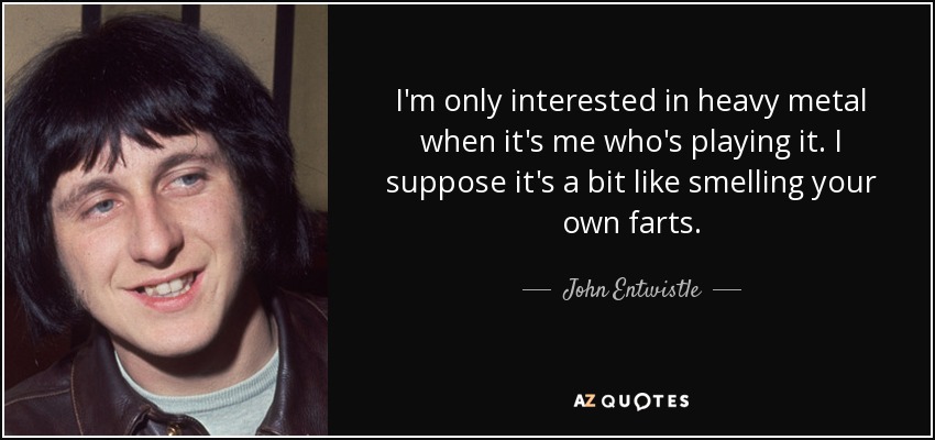 I'm only interested in heavy metal when it's me who's playing it. I suppose it's a bit like smelling your own farts. - John Entwistle