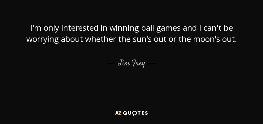 I'm only interested in winning ball games and I can't be worrying about whether the sun's out or the moon's out. - Jim Frey