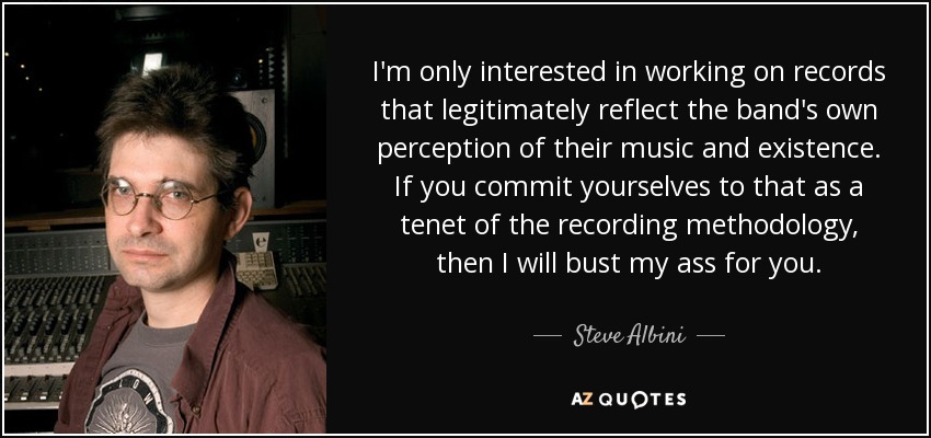 I'm only interested in working on records that legitimately reflect the band's own perception of their music and existence. If you commit yourselves to that as a tenet of the recording methodology, then I will bust my ass for you. - Steve Albini