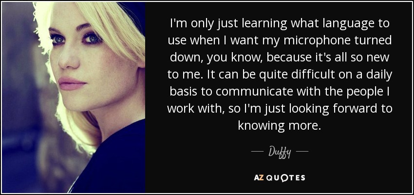 I'm only just learning what language to use when I want my microphone turned down, you know, because it's all so new to me. It can be quite difficult on a daily basis to communicate with the people I work with, so I'm just looking forward to knowing more. - Duffy