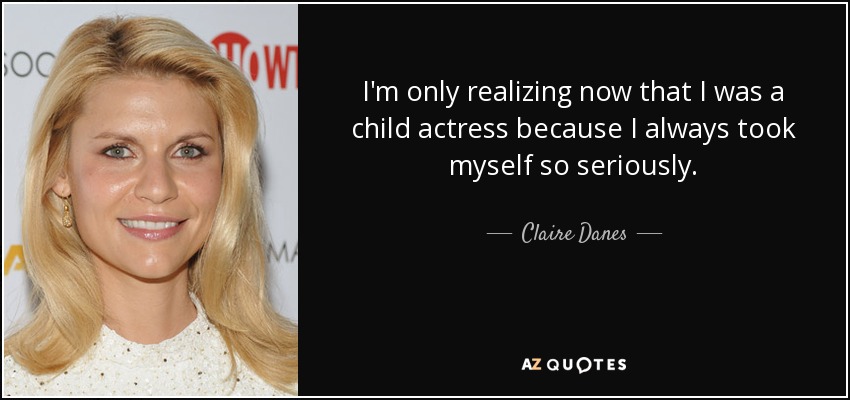 I'm only realizing now that I was a child actress because I always took myself so seriously. - Claire Danes