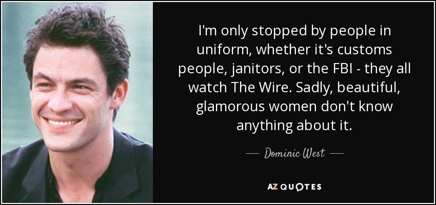 I'm only stopped by people in uniform, whether it's customs people, janitors, or the FBI - they all watch The Wire. Sadly, beautiful, glamorous women don't know anything about it. - Dominic West