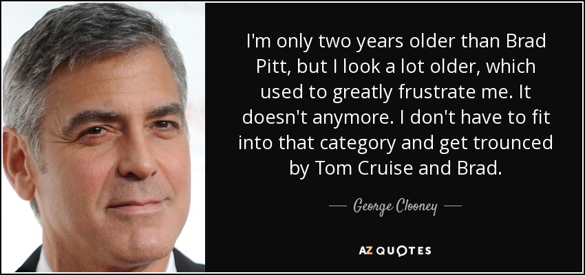 I'm only two years older than Brad Pitt, but I look a lot older, which used to greatly frustrate me. It doesn't anymore. I don't have to fit into that category and get trounced by Tom Cruise and Brad. - George Clooney