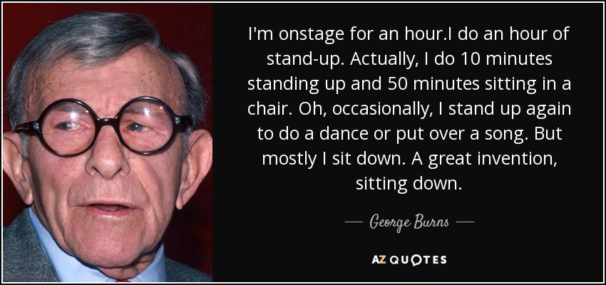 I'm onstage for an hour.I do an hour of stand-up. Actually, I do 10 minutes standing up and 50 minutes sitting in a chair. Oh, occasionally, I stand up again to do a dance or put over a song. But mostly I sit down. A great invention, sitting down. - George Burns