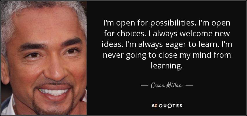 I'm open for possibilities. I'm open for choices. I always welcome new ideas. I'm always eager to learn. I'm never going to close my mind from learning. - Cesar Millan