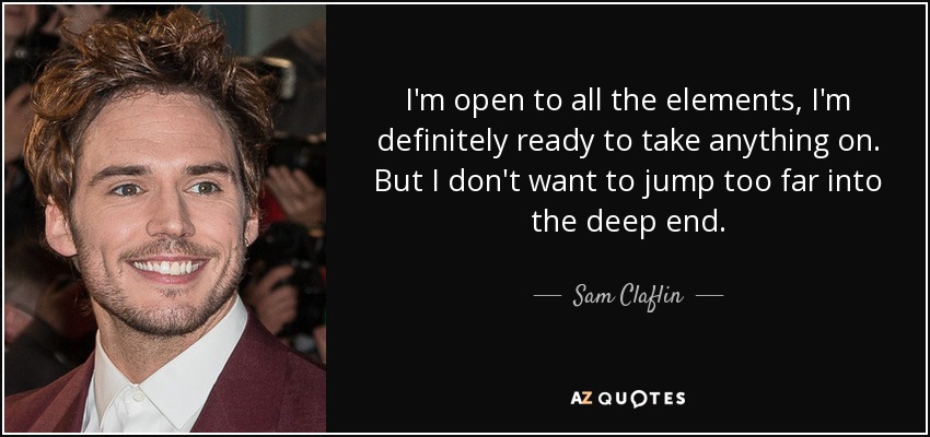 I'm open to all the elements, I'm definitely ready to take anything on. But I don't want to jump too far into the deep end. - Sam Claflin