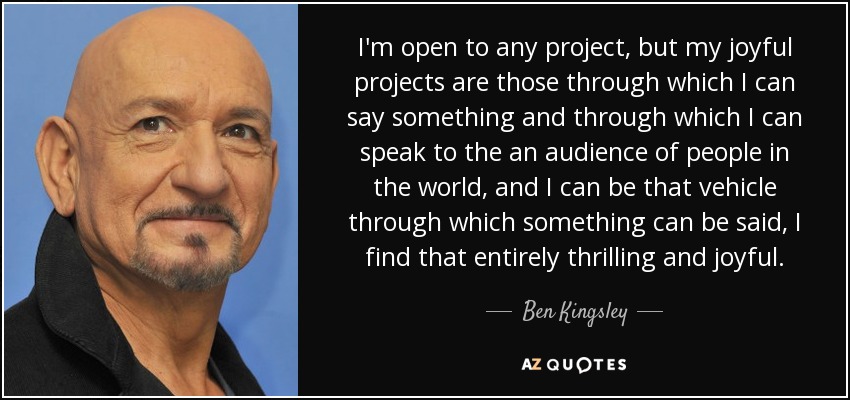 I'm open to any project, but my joyful projects are those through which I can say something and through which I can speak to the an audience of people in the world, and I can be that vehicle through which something can be said, I find that entirely thrilling and joyful. - Ben Kingsley