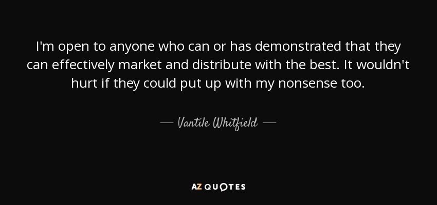 I'm open to anyone who can or has demonstrated that they can effectively market and distribute with the best. It wouldn't hurt if they could put up with my nonsense too. - Vantile Whitfield