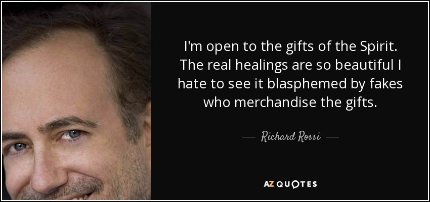 I'm open to the gifts of the Spirit. The real healings are so beautiful I hate to see it blasphemed by fakes who merchandise the gifts. - Richard Rossi