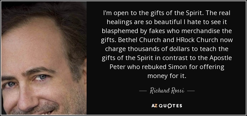 I'm open to the gifts of the Spirit. The real healings are so beautiful I hate to see it blasphemed by fakes who merchandise the gifts. Bethel Church and HRock Church now charge thousands of dollars to teach the gifts of the Spirit in contrast to the Apostle Peter who rebuked Simon for offering money for it. - Richard Rossi