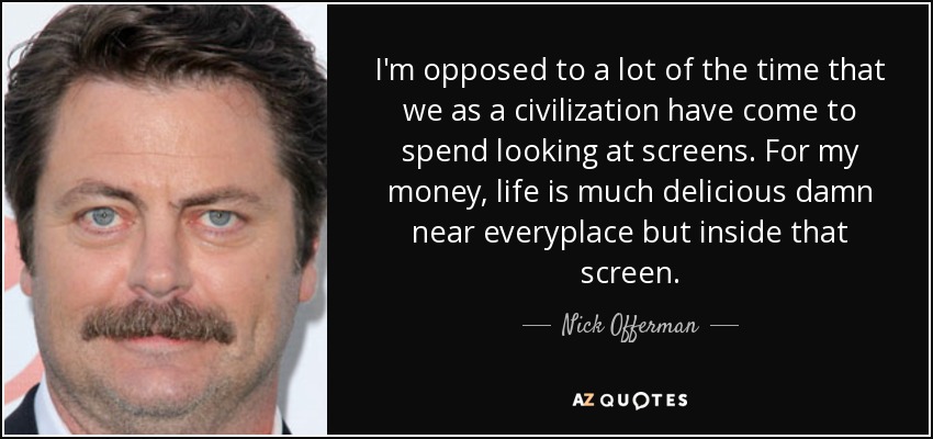 I'm opposed to a lot of the time that we as a civilization have come to spend looking at screens. For my money, life is much delicious damn near everyplace but inside that screen. - Nick Offerman