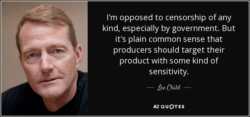 I'm opposed to censorship of any kind, especially by government. But it's plain common sense that producers should target their product with some kind of sensitivity. - Lee Child