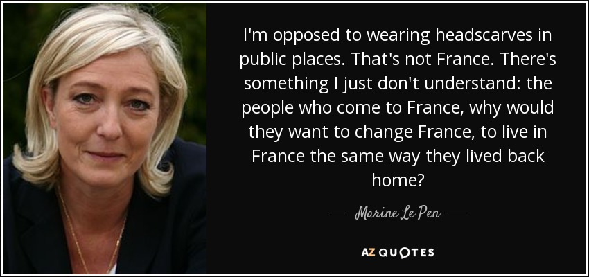 I'm opposed to wearing headscarves in public places. That's not France. There's something I just don't understand: the people who come to France, why would they want to change France, to live in France the same way they lived back home? - Marine Le Pen