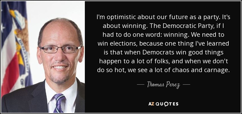 I'm optimistic about our future as a party. It's about winning. The Democratic Party, if I had to do one word: winning. We need to win elections, because one thing I've learned is that when Democrats win good things happen to a lot of folks, and when we don't do so hot, we see a lot of chaos and carnage. - Thomas Perez