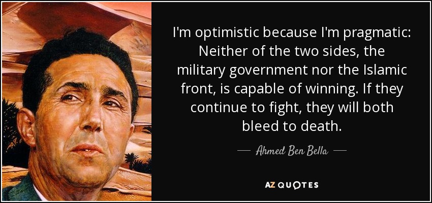 I'm optimistic because I'm pragmatic: Neither of the two sides, the military government nor the Islamic front, is capable of winning. If they continue to fight, they will both bleed to death. - Ahmed Ben Bella