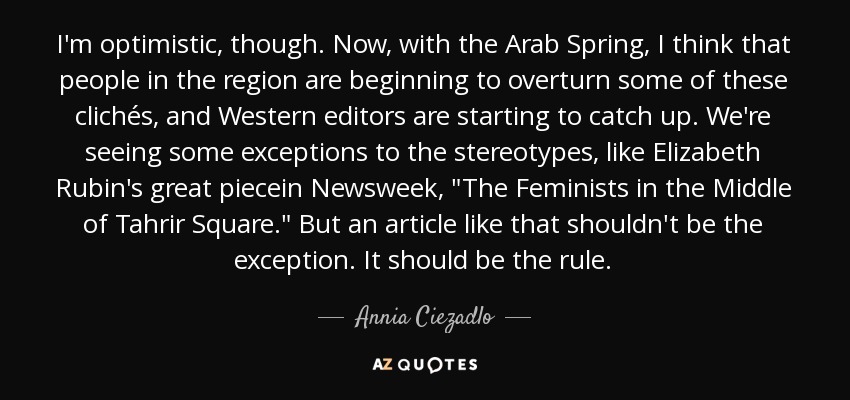 I'm optimistic, though. Now, with the Arab Spring, I think that people in the region are beginning to overturn some of these clichés, and Western editors are starting to catch up. We're seeing some exceptions to the stereotypes, like Elizabeth Rubin's great piecein Newsweek, 