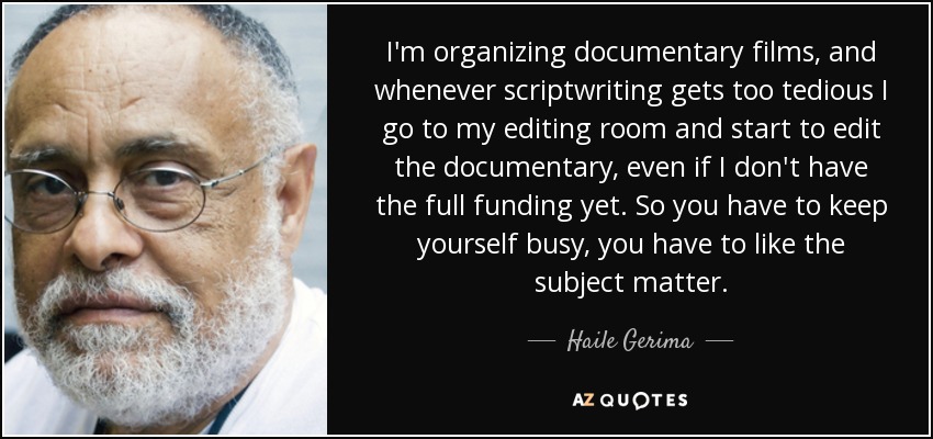 I'm organizing documentary films, and whenever scriptwriting gets too tedious I go to my editing room and start to edit the documentary, even if I don't have the full funding yet. So you have to keep yourself busy, you have to like the subject matter. - Haile Gerima