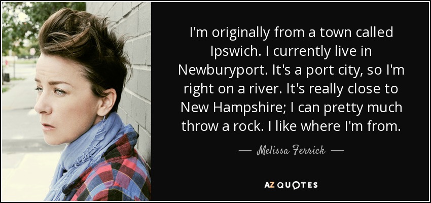 I'm originally from a town called Ipswich. I currently live in Newburyport. It's a port city, so I'm right on a river. It's really close to New Hampshire; I can pretty much throw a rock. I like where I'm from. - Melissa Ferrick