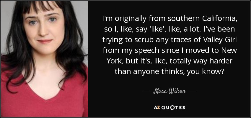 I'm originally from southern California, so I, like, say 'like', like, a lot. I've been trying to scrub any traces of Valley Girl from my speech since I moved to New York, but it's, like, totally way harder than anyone thinks, you know? - Mara Wilson