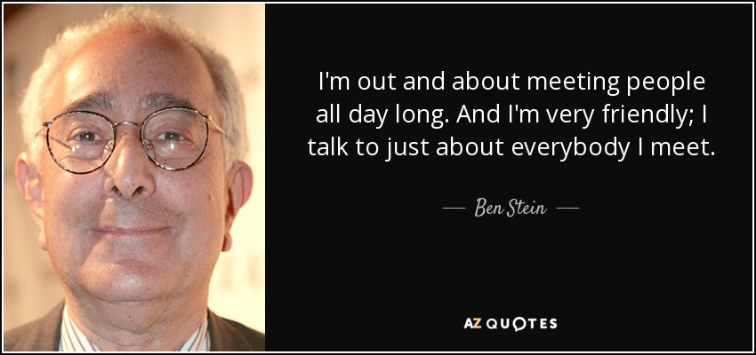 I'm out and about meeting people all day long. And I'm very friendly; I talk to just about everybody I meet. - Ben Stein