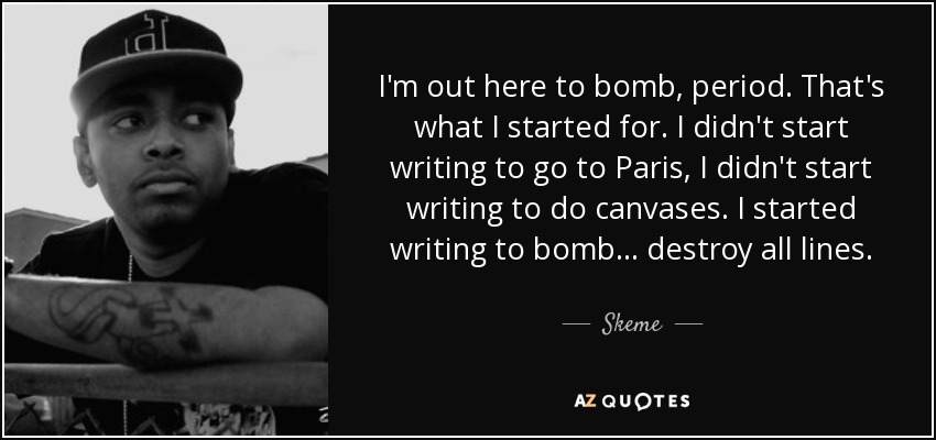 I'm out here to bomb, period. That's what I started for. I didn't start writing to go to Paris, I didn't start writing to do canvases. I started writing to bomb... destroy all lines. - Skeme