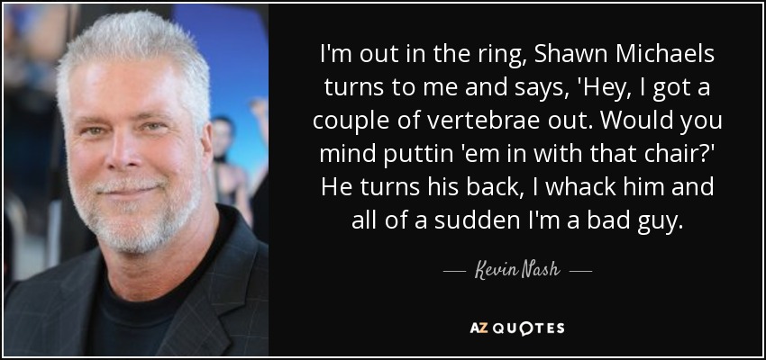 I'm out in the ring, Shawn Michaels turns to me and says, 'Hey, I got a couple of vertebrae out. Would you mind puttin 'em in with that chair?' He turns his back, I whack him and all of a sudden I'm a bad guy. - Kevin Nash