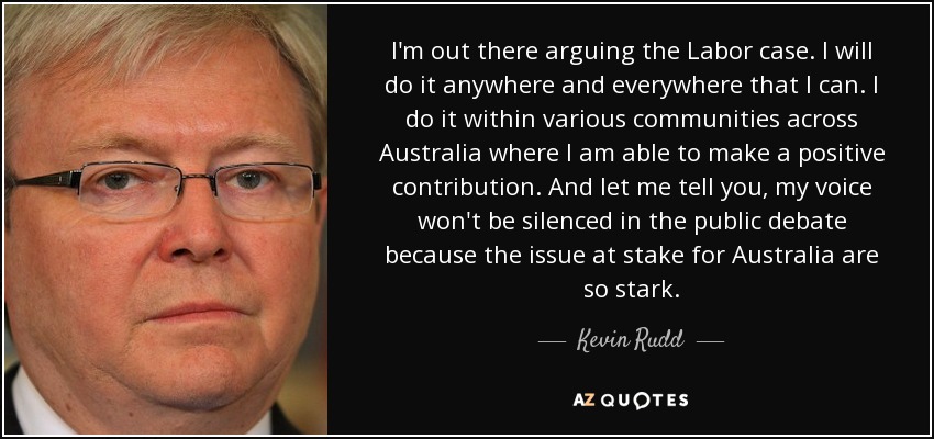 I'm out there arguing the Labor case. I will do it anywhere and everywhere that I can. I do it within various communities across Australia where I am able to make a positive contribution. And let me tell you, my voice won't be silenced in the public debate because the issue at stake for Australia are so stark. - Kevin Rudd