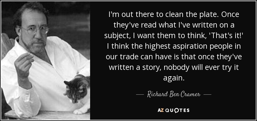 I'm out there to clean the plate. Once they've read what I've written on a subject, I want them to think, 'That's it!' I think the highest aspiration people in our trade can have is that once they've written a story, nobody will ever try it again. - Richard Ben Cramer
