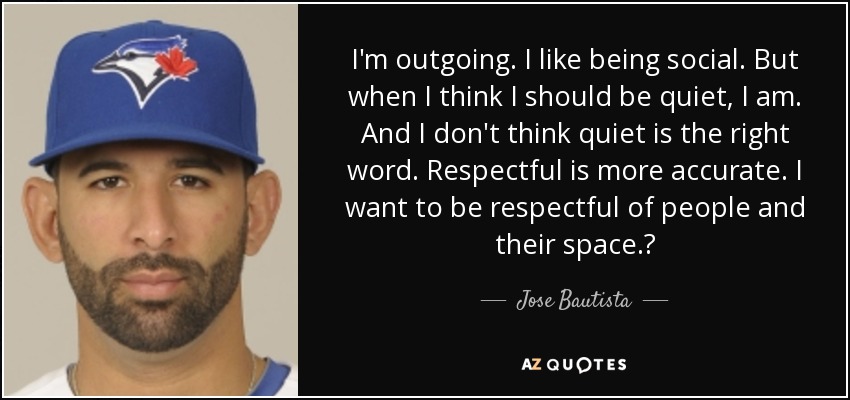 I'm outgoing. I like being social. But when I think I should be quiet, I am. And I don't think quiet is the right word. Respectful is more accurate. I want to be respectful of people and their space.? - Jose Bautista