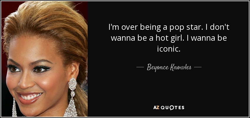 I'm over being a pop star. I don't wanna be a hot girl. I wanna be iconic. - Beyonce Knowles