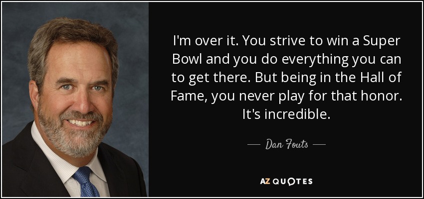 I'm over it. You strive to win a Super Bowl and you do everything you can to get there. But being in the Hall of Fame, you never play for that honor. It's incredible. - Dan Fouts