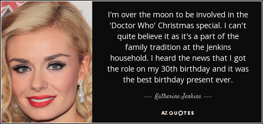 I'm over the moon to be involved in the 'Doctor Who' Christmas special. I can't quite believe it as it's a part of the family tradition at the Jenkins household. I heard the news that I got the role on my 30th birthday and it was the best birthday present ever. - Katherine Jenkins