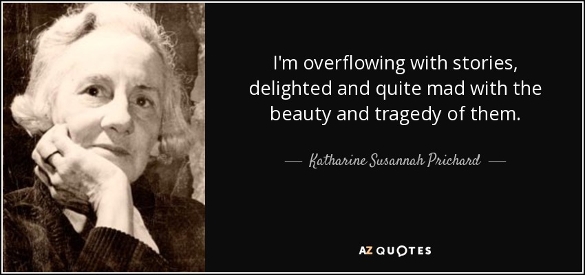 I'm overflowing with stories, delighted and quite mad with the beauty and tragedy of them. - Katharine Susannah Prichard