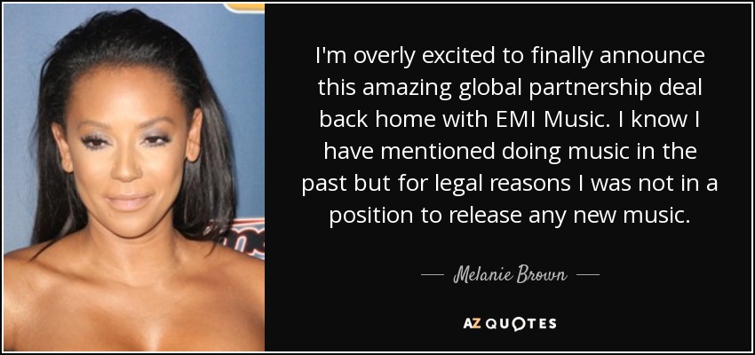 I'm overly excited to finally announce this amazing global partnership deal back home with EMI Music. I know I have mentioned doing music in the past but for legal reasons I was not in a position to release any new music. - Melanie Brown