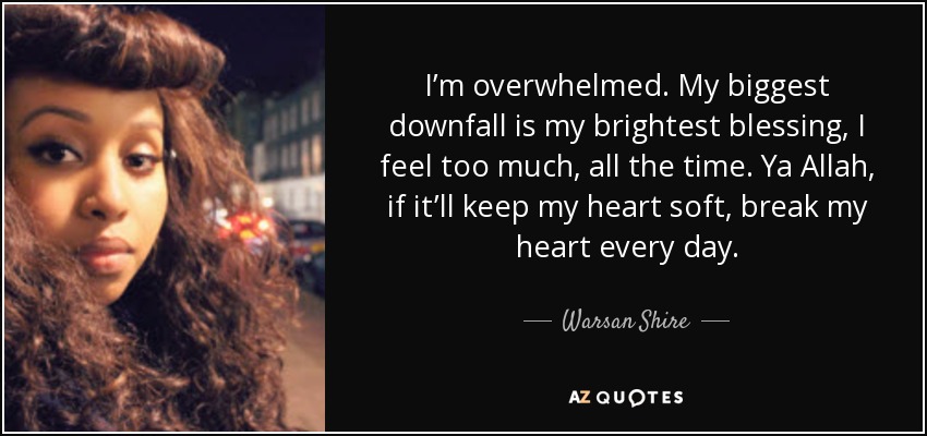 I’m overwhelmed. My biggest downfall is my brightest blessing, I feel too much, all the time. Ya Allah, if it’ll keep my heart soft, break my heart every day. - Warsan Shire