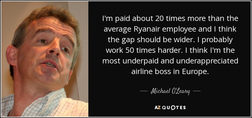 I'm paid about 20 times more than the average Ryanair employee and I think the gap should be wider. I probably work 50 times harder. I think I'm the most underpaid and underappreciated airline boss in Europe. - Michael O'Leary