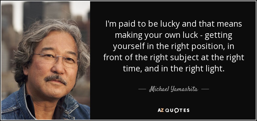 I'm paid to be lucky and that means making your own luck - getting yourself in the right position, in front of the right subject at the right time, and in the right light. - Michael Yamashita