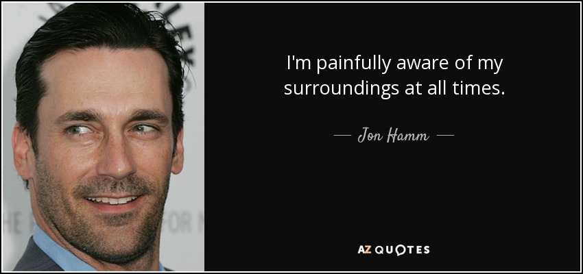 I'm painfully aware of my surroundings at all times. - Jon Hamm