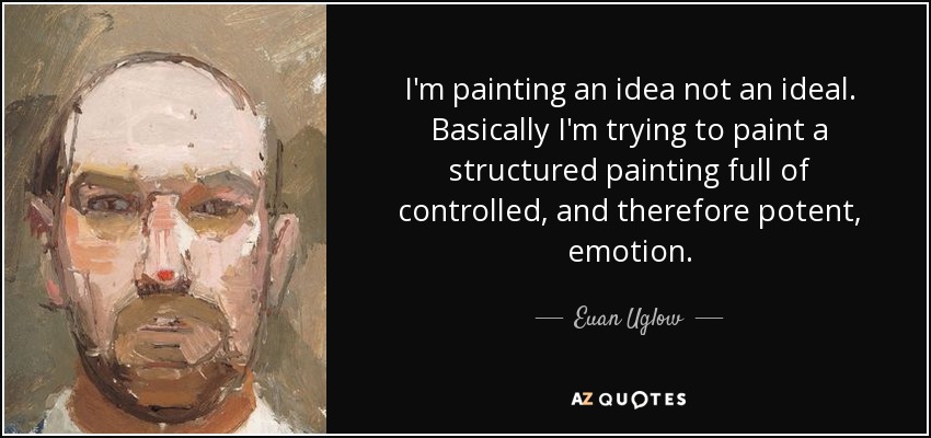 I'm painting an idea not an ideal. Basically I'm trying to paint a structured painting full of controlled, and therefore potent, emotion. - Euan Uglow