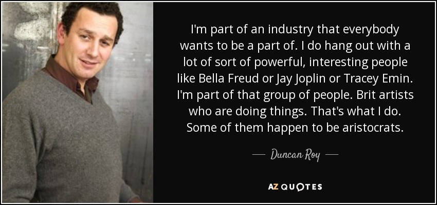 I'm part of an industry that everybody wants to be a part of. I do hang out with a lot of sort of powerful, interesting people like Bella Freud or Jay Joplin or Tracey Emin. I'm part of that group of people. Brit artists who are doing things. That's what I do. Some of them happen to be aristocrats. - Duncan Roy