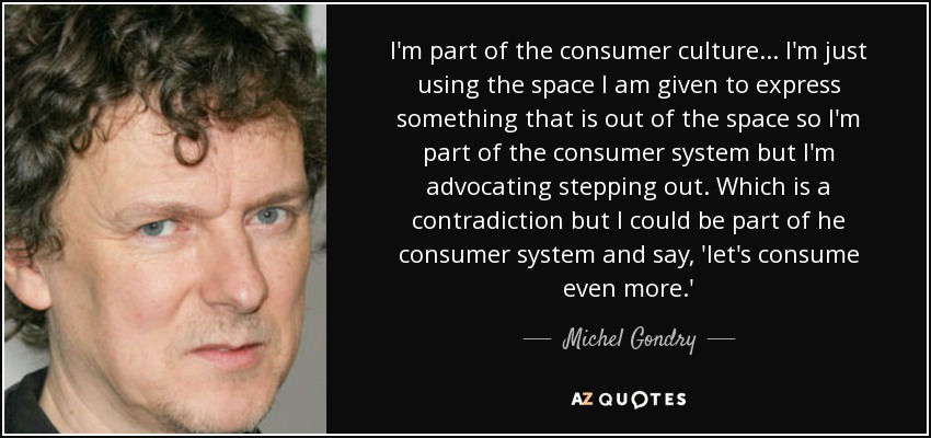 I'm part of the consumer culture... I'm just using the space I am given to express something that is out of the space so I'm part of the consumer system but I'm advocating stepping out. Which is a contradiction but I could be part of he consumer system and say, 'let's consume even more.' - Michel Gondry
