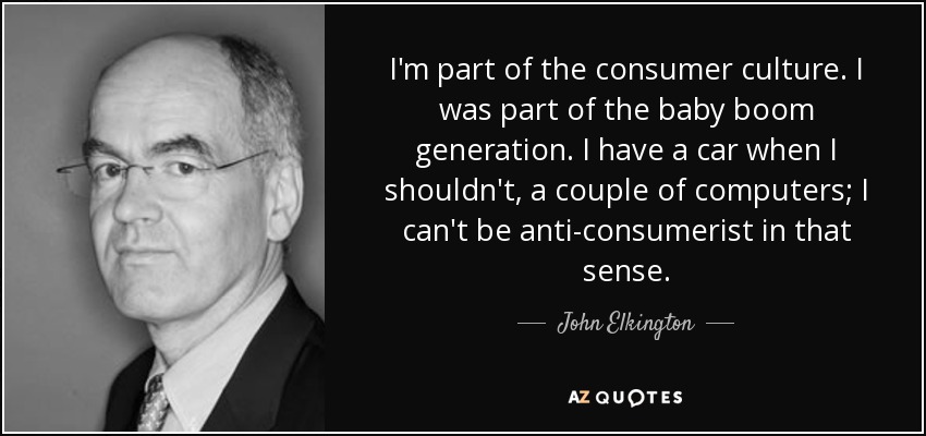 I'm part of the consumer culture. I was part of the baby boom generation. I have a car when I shouldn't, a couple of computers; I can't be anti-consumerist in that sense. - John Elkington