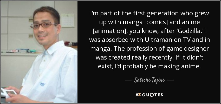 I'm part of the first generation who grew up with manga [comics] and anime [animation], you know, after 'Godzilla.' I was absorbed with Ultraman on TV and in manga. The profession of game designer was created really recently. If it didn't exist, I'd probably be making anime. - Satoshi Tajiri